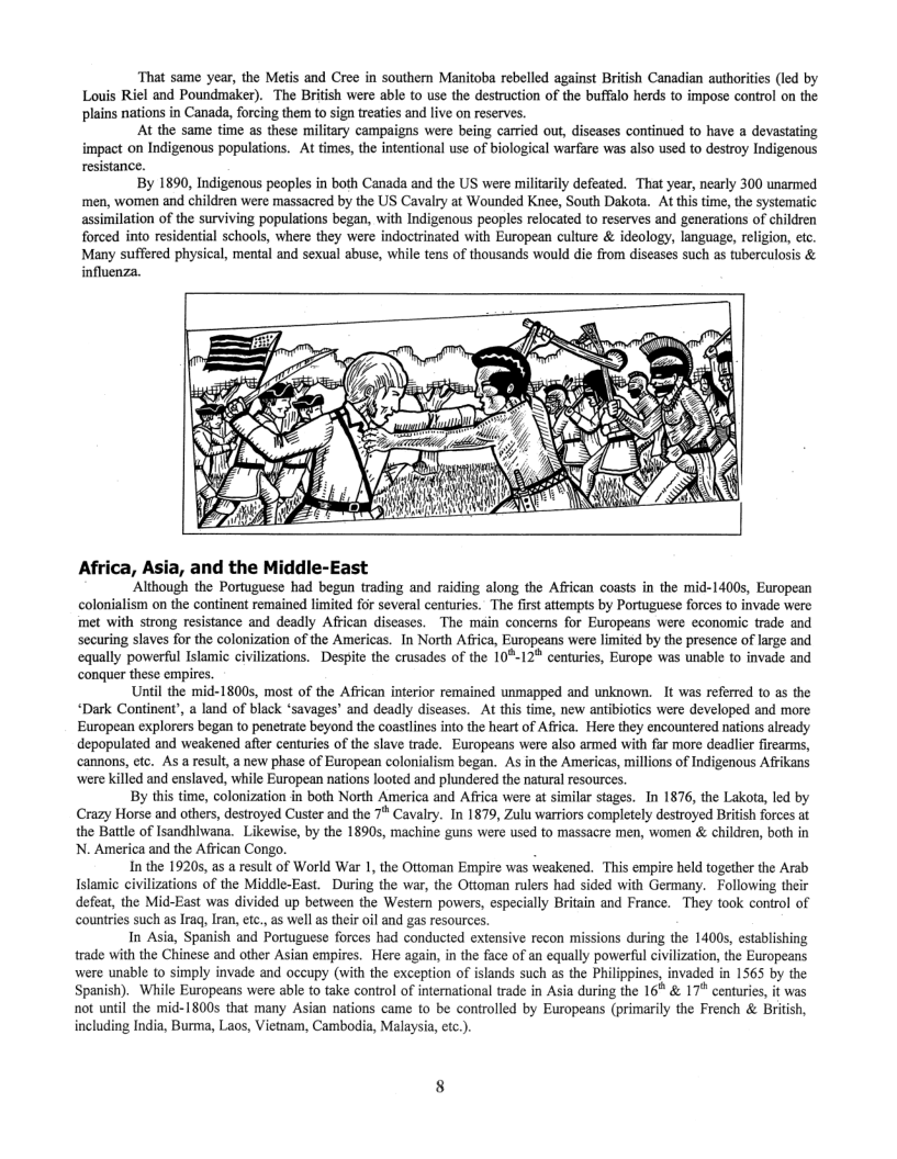 ‘That same year, the Metis and Cree in southern Manitoba rebelled against British Canadian authorities (led by Louis Riel and Poundmaker). The British were able to use the destruction of the buffalo herds to impose conrol on the plains nations in Canada, forcing them to sign treaties and live on reserves.  At the same time as these military campaigns were being carried ou, diseases continued to have a devastating impact on Indigenous populations. At times, te intentional use of biological warfare was also used to destroy Indigenous resistance.  By 1890, Indigenous peoples in both Canada and the US were militarly defeated. That year, nearly 300 unarmed ‘men, women and children were massacred by the US Cavalry at Wounded Knee, South Dakota. At this time, the systematic assimilation of the surviving populations began, with Indigenous peoples relocated o reserves and generations of children forced into residential schools, where they were indoctrinated with European culture & ideology, language, religion, etc. Many suffered physical, mental and sexual abuse, while tens of thousands would die from diseases such as tuberculosis &  influenza.  Africa, Asia, and the Middle-East  ‘Although the Portuguese had begun trading and raiding along the Affican coasts in the mid-1400s, European colonialism on the continent remained limited for several centuries. The first attempts by Portuguese forces to invade were met with strong resistance and deadly Afican diseases. The main concerns for Europeans were economic trade and securing slaves for the colonization of the Americas. In North Africa, Europeans were limited by the presence of large and equally powerful Islamic civilizations. Despite the crusades of the 10°-12* centuries, Europe was unable to invade and  conquer these empires. Until the mid-1800s, most of the Affican interior remained unmapped and unknown. It was referred 1o as the  “Dark Continent’, a land of black ‘savages’ and deadly diseases. At this time, new antibiotics were developed and more European explorers began to penetrate beyond the coastlines into the heart of Africa. Here they encountered nations already depopulated and weakened after centuries of the slave trade. Europeans were also armed with far more deadlier fircarms, ‘cannons, etc. As a result, a new phase of European colonialism began. As in the Americas, millions of Indigenous Afrikans were killed and enslaved, while European nations looted and plundered the natural resources.  By this time, colonization in both North America and Africa were at similar stages. In 1876, the Lakota, led by Crazy Horse and others, destroyed Custer and the 7 Cavalry. In 1879, Zulu warriors completely destroyed British forces at the Battle of Isandhiwana. Likewise, by the 18905, machine guns were used to massacre men, women & children, both in N. America and the African Congo. B  In the 19205, as a result of World War 1, the Ottoman Empire was weakened. ‘This empire held together the Arab, Islamic civilizations of the Middle-East. During the war, the Ottoman rulers had sided with Germany. Following their defeat, the Mid-East was divided up between the Western powers, especially Britain and France. They took control of ountries such as Iraq, Iran, etc., as well as thei oil and gas resources  In Asia, Spanish and Portuguese forces had conducted extensive recon missions during the 1400s, establishing trade with the Chinese and other Asian empires. Here again, in the face of an equally powerful cvilization, the Europeans were unable to simply invade and occupy (with the exception of islands such as the Philippines, invaded in 1565 by the Spanish). While Europeans were able to take control of international trade in Asia during the 16® & 17% centuries, it was not until the mid-1800s that many Asian nations came to be controlled by Europeans (primarily the French & British, including India, Burma, Laos, Vietnam, Cambodia, Malaysia, ec.).  